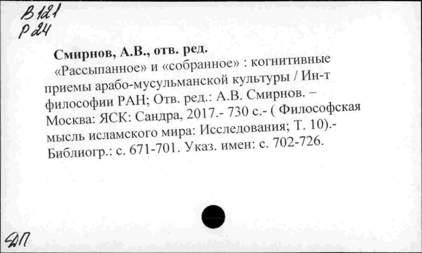 ﻿РМ
Смирнов, А.В., отв. ред.
«Рассыпанное» и «собранное» : когнитивные приемы арабо-мусульманской культуры / Ин-т философии РАН; Отв. ред.: А.В. Смирнов. -Москва: ЯСК: Сандра. 2017,- 730 с,- ( Философская мысль исламского мира: Исследования; Т. 10).-Библиогр.: с. 671-701. Указ, имен: с. 702-726.
^/7